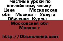 частные уроки по английскому языку › Цена ­ 600 - Московская обл., Москва г. Услуги » Обучение. Курсы   . Московская обл.,Москва г.